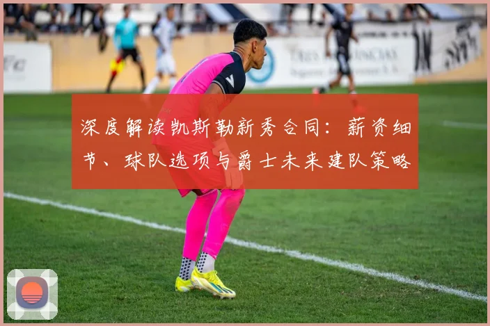 深度解读凯斯勒新秀合同：薪资细节、球队选项与爵士未来建队策略
