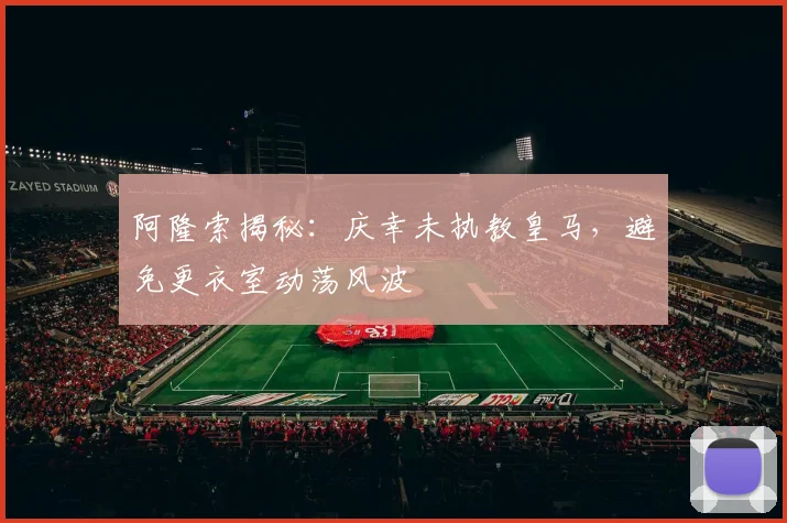 阿隆索揭秘：庆幸未执教皇马，避免更衣室动荡风波