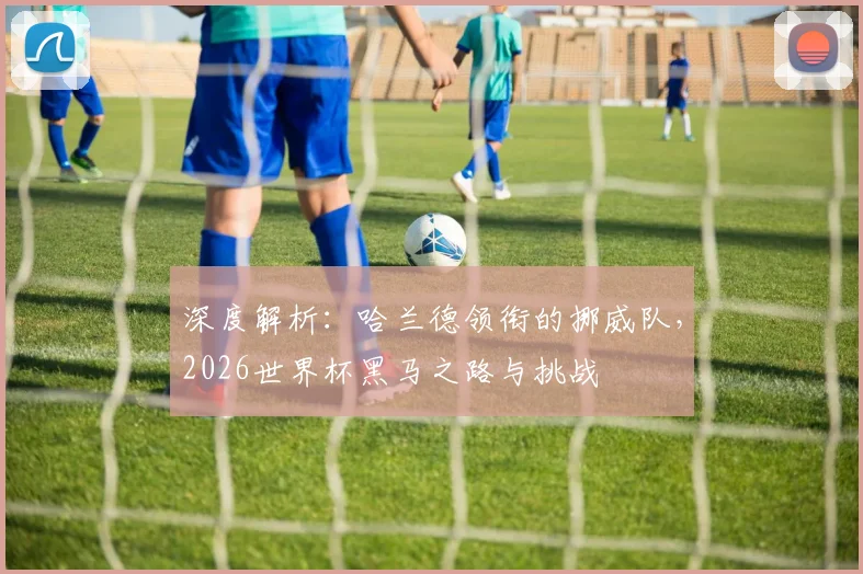 深度解析：哈兰德领衔的挪威队，2026世界杯黑马之路与挑战